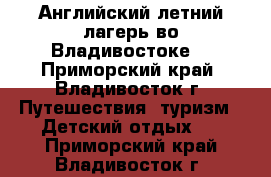 Английский летний лагерь во Владивостоке! - Приморский край, Владивосток г. Путешествия, туризм » Детский отдых   . Приморский край,Владивосток г.